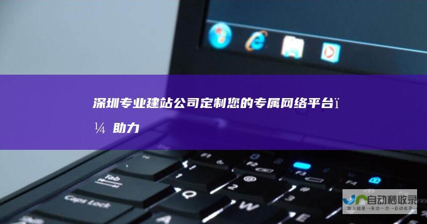 深圳专业建站公司：定制您的专属网络平台，助力业务增长